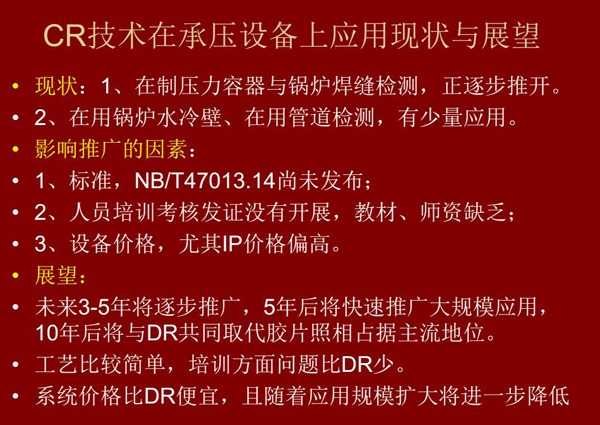 CR技術(shù)在在制壓力容器與鍋爐焊縫檢測方面正逐步推開，在鍋爐水冷壁、管道檢測方面也有少量應(yīng)用，未來3-5年CR將逐步推廣，5年后將快速推廣大規(guī)模應(yīng)用，10年后將與DR技術(shù)共同占據(jù)無損檢測新技術(shù)主流地位
